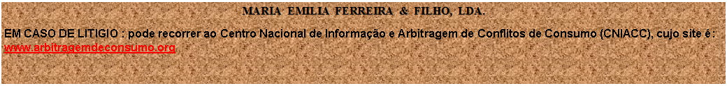 Caixa de texto: MARIA  EMILIA  FERREIRA  &  FILHO,  LDA.EM CASO DE LITIGIO : pode recorrer ao Centro Nacional de Informao e Arbitragem de Conflitos de Consumo (CNIACC), cujo site :
www.arbitragemdeconsumo.org