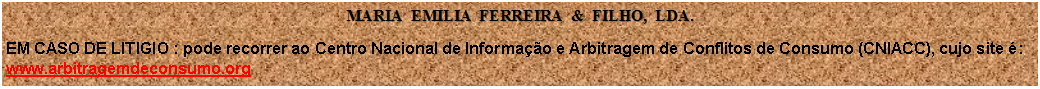 Caixa de texto: MARIA  EMILIA  FERREIRA  &  FILHO,  LDA.EM CASO DE LITIGIO : pode recorrer ao Centro Nacional de Informao e Arbitragem de Conflitos de Consumo (CNIACC), cujo site :
www.arbitragemdeconsumo.org