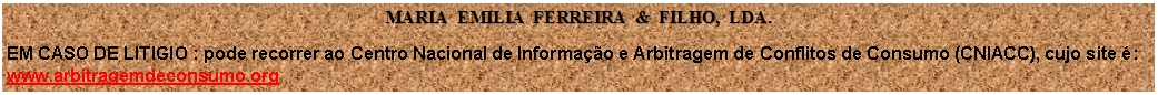 Caixa de texto: MARIA  EMILIA  FERREIRA  &  FILHO,  LDA.EM CASO DE LITIGIO : pode recorrer ao Centro Nacional de Informao e Arbitragem de Conflitos de Consumo (CNIACC), cujo site :
www.arbitragemdeconsumo.org